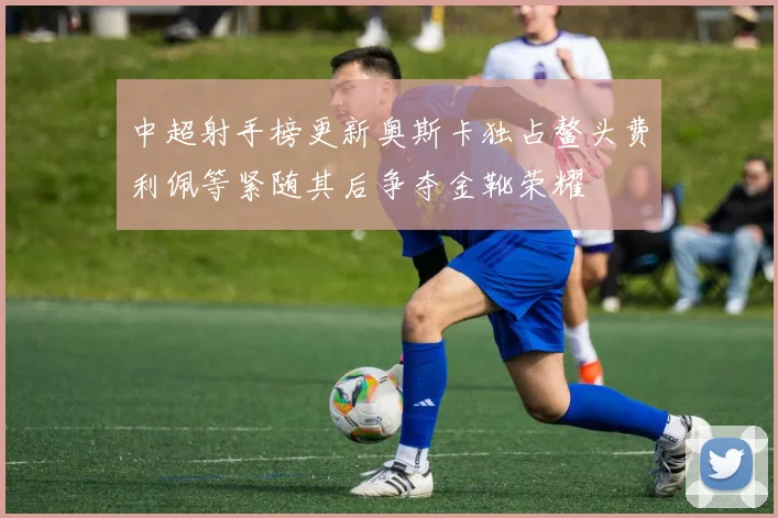 中超射手榜更新奥斯卡独占鳌头费利佩等紧随其后争夺金靴荣耀