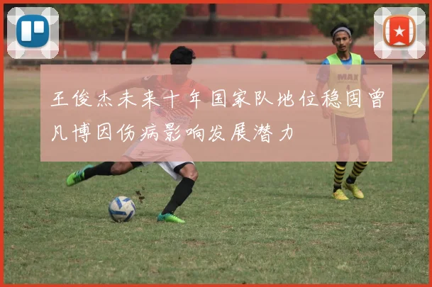 王俊杰未来十年国家队地位稳固曾凡博因伤病影响发展潜力