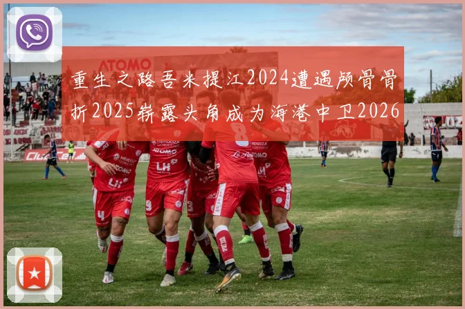 重生之路吾米提江2024遭遇颅骨骨折2025崭露头角成为海港中卫2026冲击U23冠军