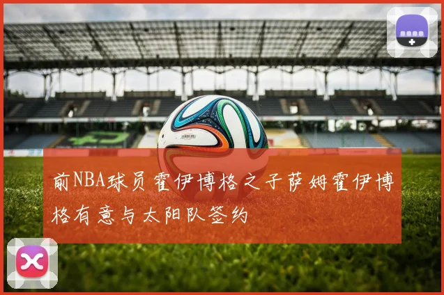 前NBA球员霍伊博格之子萨姆霍伊博格有意与太阳队签约