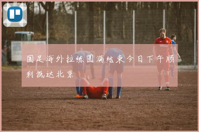 国足海外拉练圆满结束今日下午顺利抵达北京
