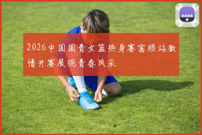 2026中国国青女篮热身赛富顺站激情开赛展现青春风采