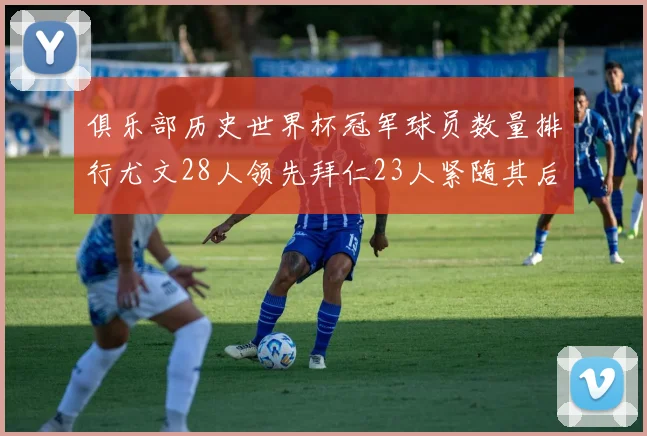 俱乐部历史世界杯冠军球员数量排行尤文28人领先拜仁23人紧随其后