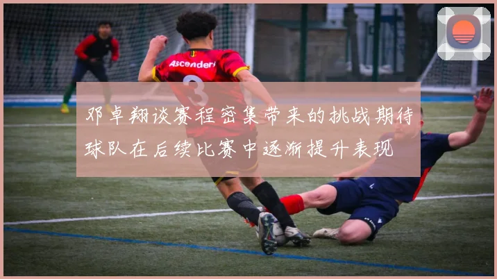 邓卓翔谈赛程密集带来的挑战期待球队在后续比赛中逐渐提升表现