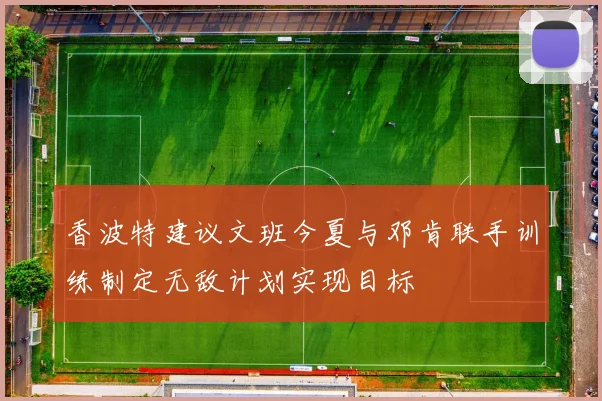 香波特建议文班今夏与邓肯联手训练制定无敌计划实现目标