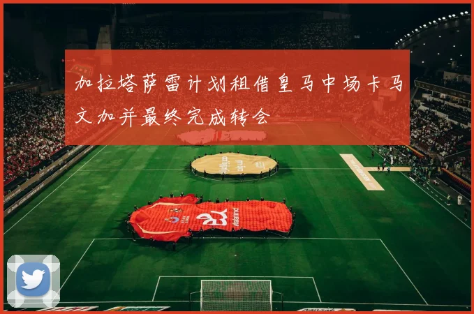 加拉塔萨雷计划租借皇马中场卡马文加并最终完成转会