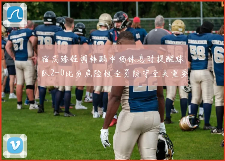 宿茂臻强调韩鹏中场休息时提醒球队2-0比分危险性全员防守至关重要