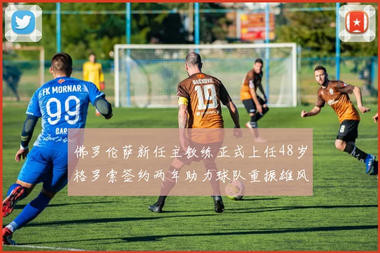 佛罗伦萨新任主教练正式上任48岁格罗索签约两年助力球队重振雄风