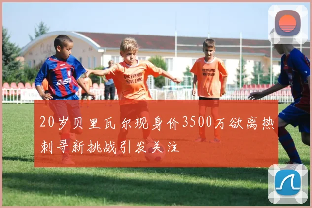 20岁贝里瓦尔现身价3500万欲离热刺寻新挑战引发关注