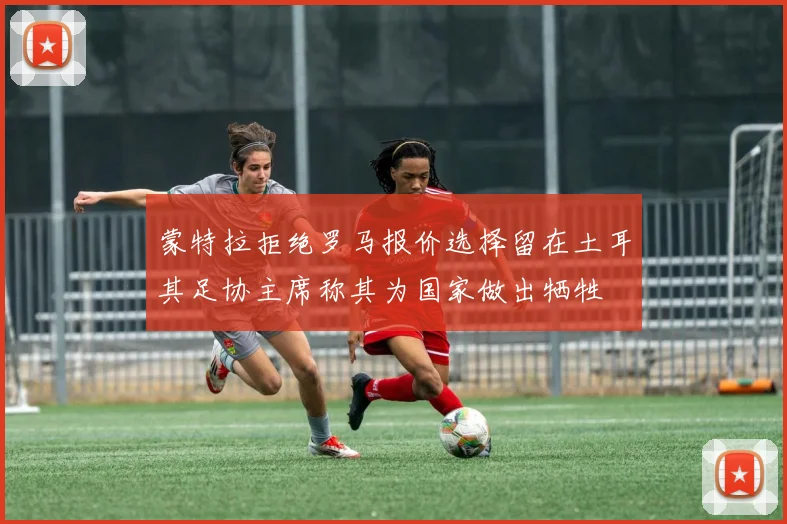 蒙特拉拒绝罗马报价选择留在土耳其足协主席称其为国家做出牺牲