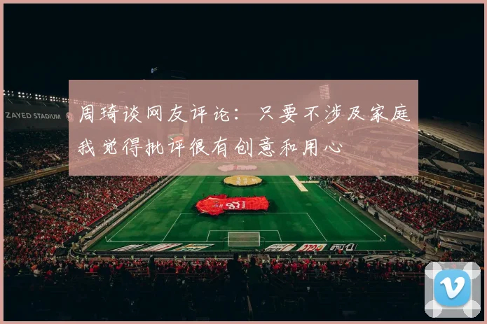 周琦谈网友评论：只要不涉及家庭我觉得批评很有创意和用心