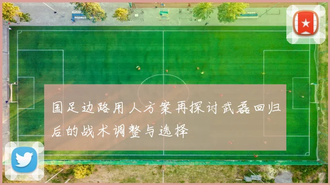 国足边路用人方案再探讨武磊回归后的战术调整与选择