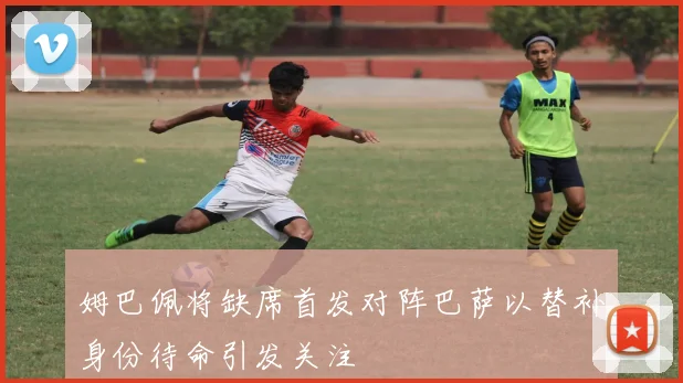 姆巴佩将缺席首发对阵巴萨以替补身份待命引发关注