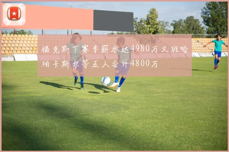 福克斯下赛季薪水达4980万文班哈珀卡斯尔等五人合计4800万