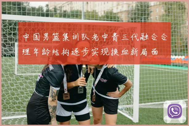 中国男篮集训队老中青三代融合合理年龄结构逐步实现换血新局面