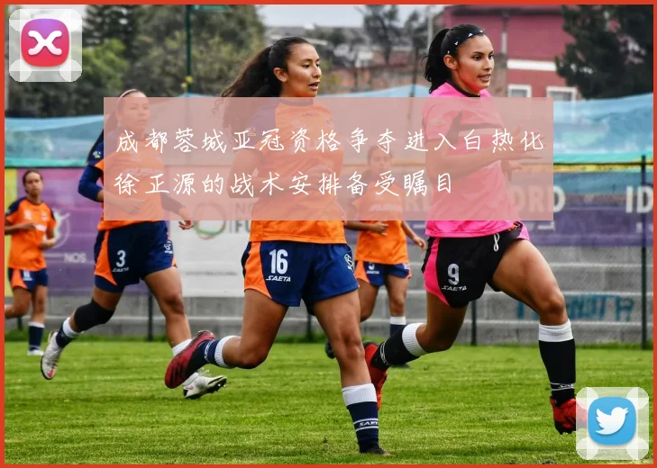 成都蓉城亚冠资格争夺进入白热化徐正源的战术安排备受瞩目