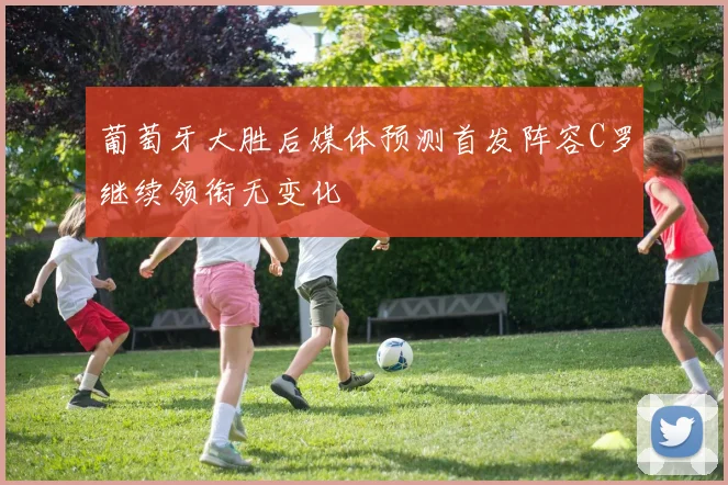 葡萄牙大胜后媒体预测首发阵容C罗继续领衔无变化