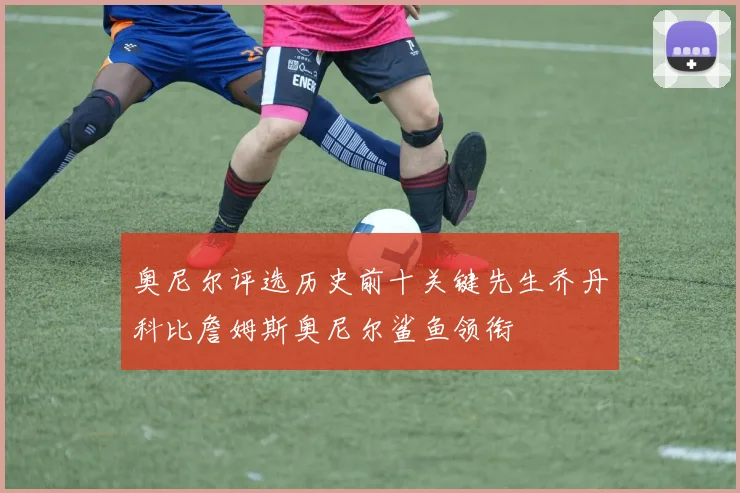 奥尼尔评选历史前十关键先生乔丹科比詹姆斯奥尼尔鲨鱼领衔