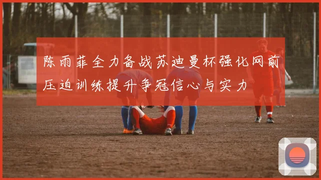 陈雨菲全力备战苏迪曼杯强化网前压迫训练提升争冠信心与实力