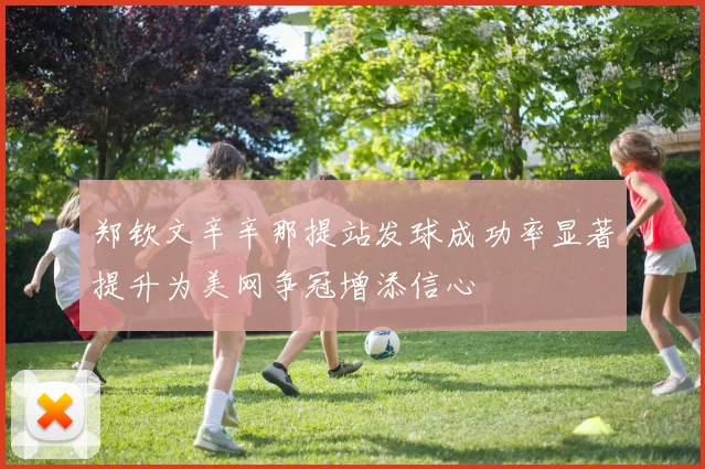 郑钦文辛辛那提站发球成功率显著提升为美网争冠增添信心