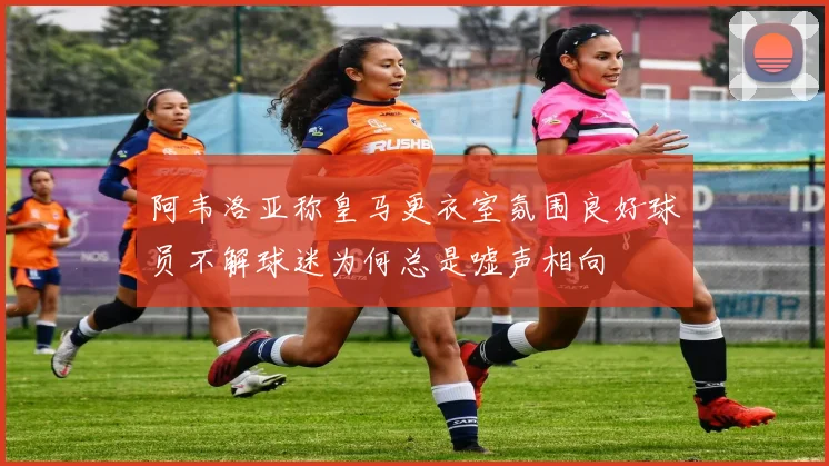 阿韦洛亚称皇马更衣室氛围良好球员不解球迷为何总是嘘声相向